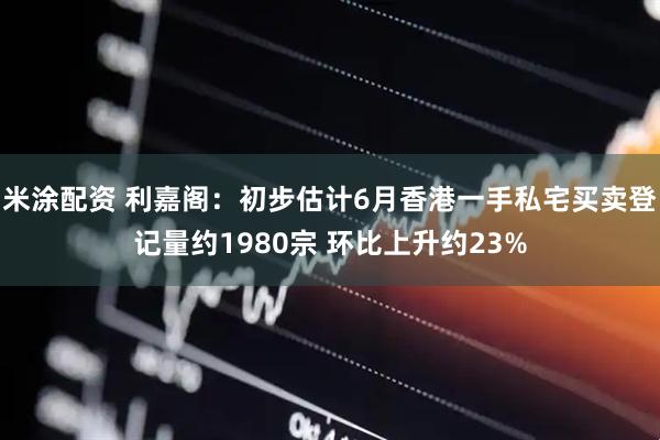米涂配资 利嘉阁：初步估计6月香港一手私宅买卖登记量约1980宗 环比上升约23%