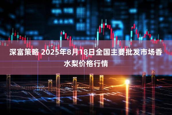 深富策略 2025年8月18日全国主要批发市场香水梨价格行情