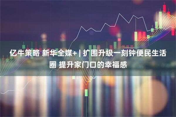 亿牛策略 新华全媒+ | 扩围升级一刻钟便民生活圈 提升家门口的幸福感