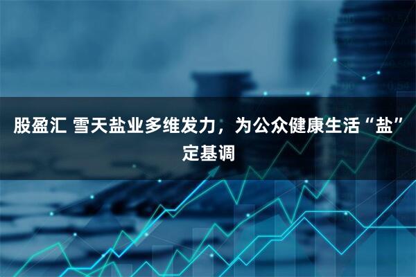 股盈汇 雪天盐业多维发力，为公众健康生活“盐”定基调
