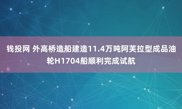 钱投网 外高桥造船建造11.4万吨阿芙拉型成品油轮H1704船顺利完成试航