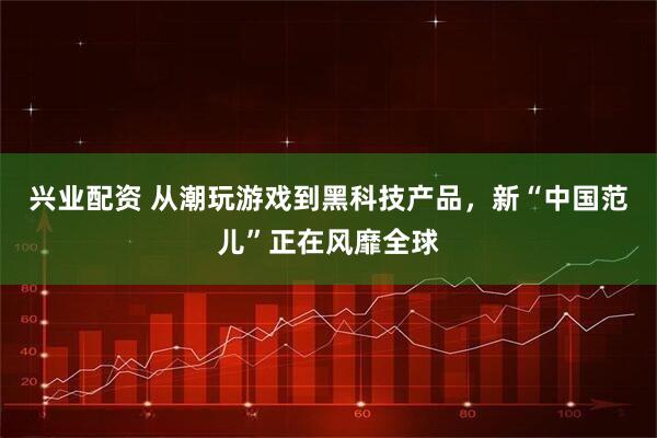 兴业配资 从潮玩游戏到黑科技产品，新“中国范儿”正在风靡全球