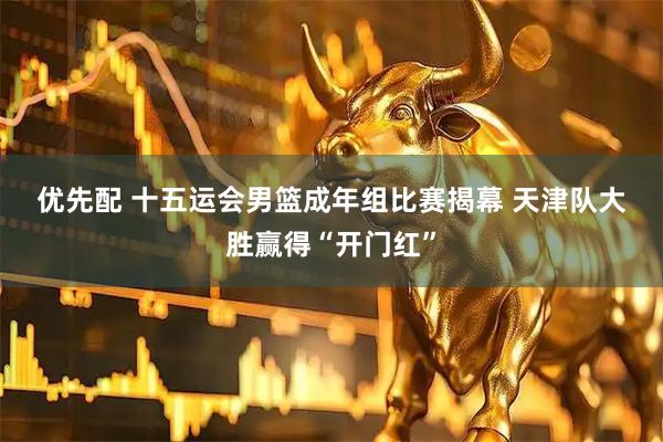 优先配 十五运会男篮成年组比赛揭幕 天津队大胜赢得“开门红”