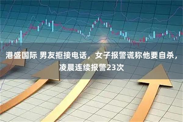 港盛国际 男友拒接电话，女子报警谎称他要自杀，凌晨连续报警23次