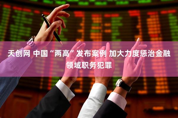 天创网 中国“两高”发布案例 加大力度惩治金融领域职务犯罪