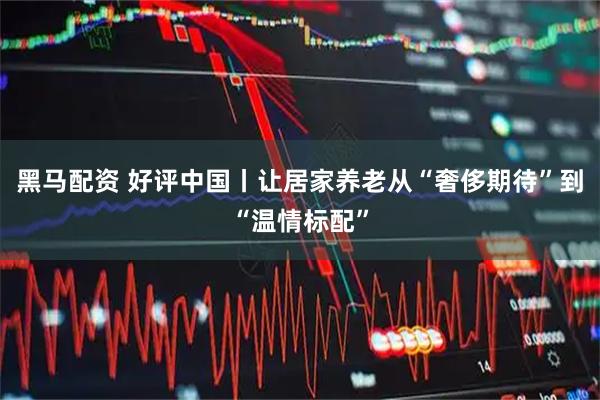 黑马配资 好评中国丨让居家养老从“奢侈期待”到“温情标配”