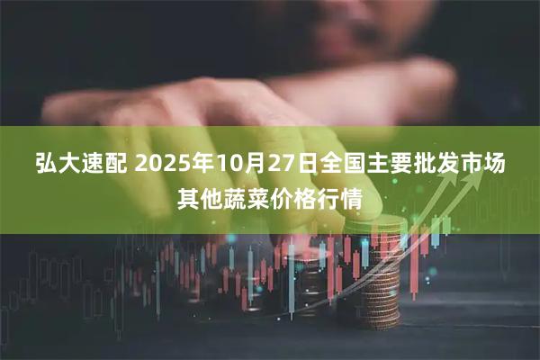 弘大速配 2025年10月27日全国主要批发市场其他蔬菜价格行情