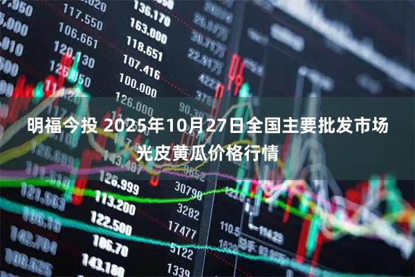 明福今投 2025年10月27日全国主要批发市场光皮黄瓜价格行情