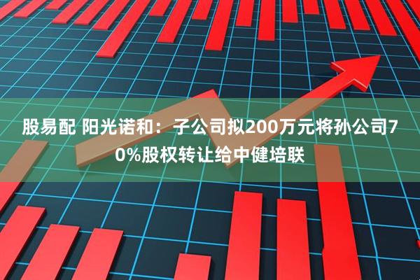 股易配 阳光诺和：子公司拟200万元将孙公司70%股权转让给中健培联
