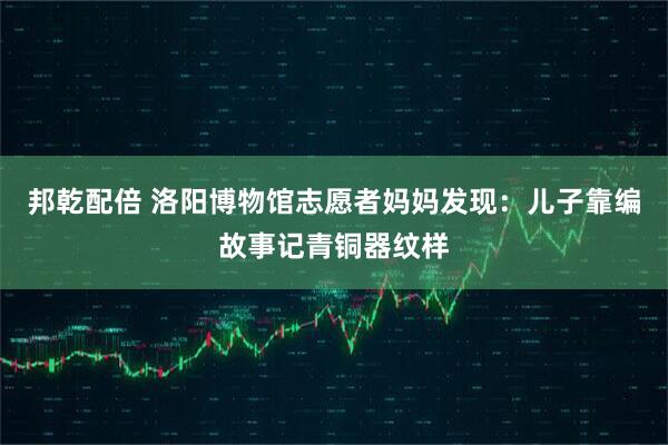 邦乾配倍 洛阳博物馆志愿者妈妈发现：儿子靠编故事记青铜器纹样