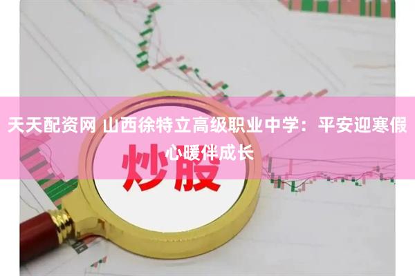 天天配资网 山西徐特立高级职业中学：平安迎寒假 心暖伴成长