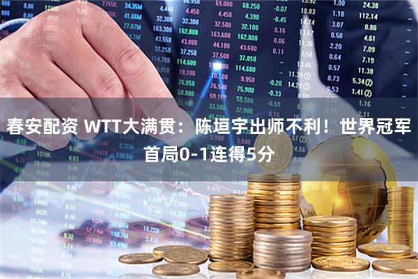 春安配资 WTT大满贯：陈垣宇出师不利！世界冠军首局0-1连得5分