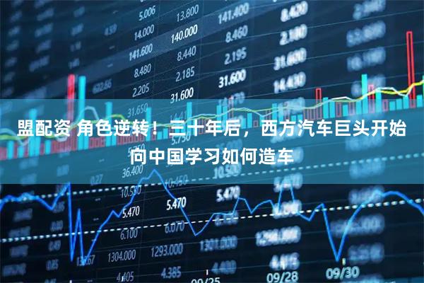 盟配资 角色逆转！三十年后，西方汽车巨头开始向中国学习如何造车