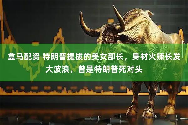 盒马配资 特朗普提拔的美女部长，身材火辣长发大波浪，曾是特朗普死对头