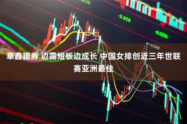 華鑫證券 边露短板边成长 中国女排创近三年世联赛亚洲最佳